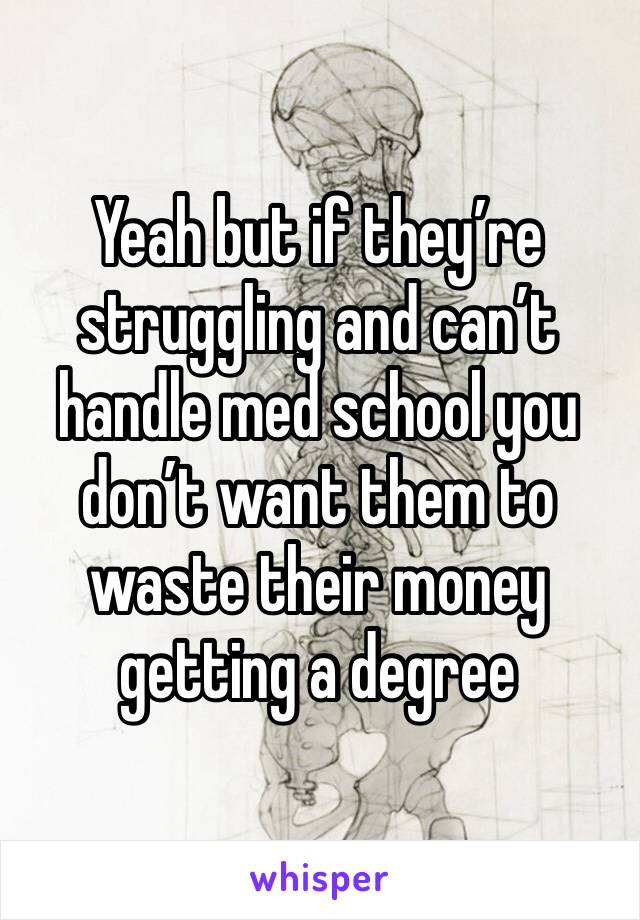 Yeah but if they’re struggling and can’t handle med school you don’t want them to waste their money getting a degree