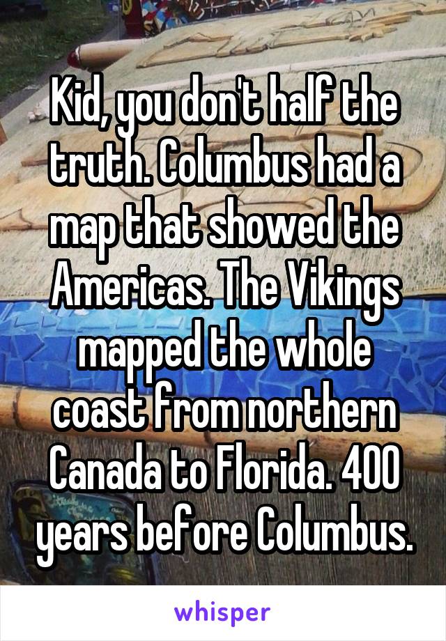 Kid, you don't half the truth. Columbus had a map that showed the Americas. The Vikings mapped the whole coast from northern Canada to Florida. 400 years before Columbus.