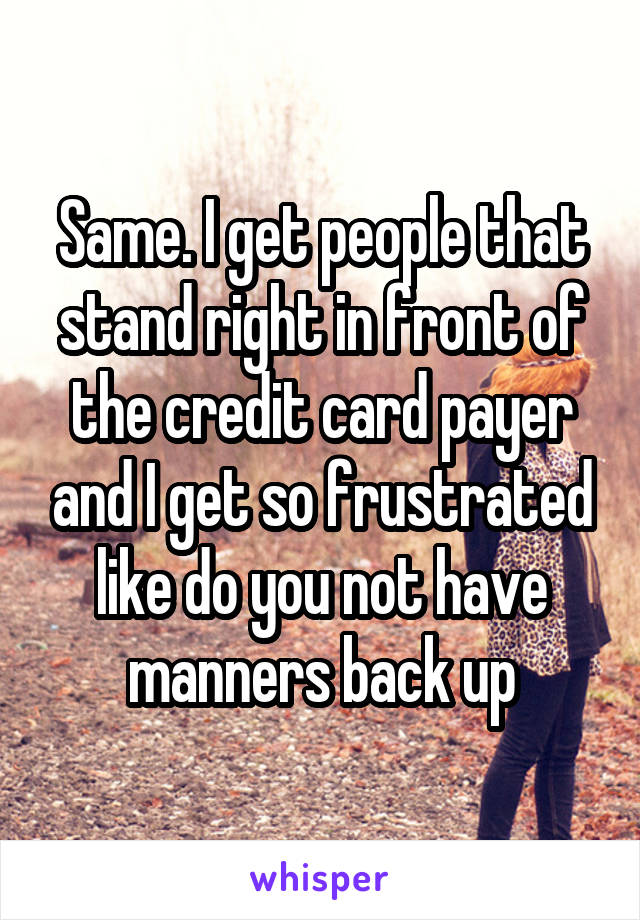Same. I get people that stand right in front of the credit card payer and I get so frustrated like do you not have manners back up