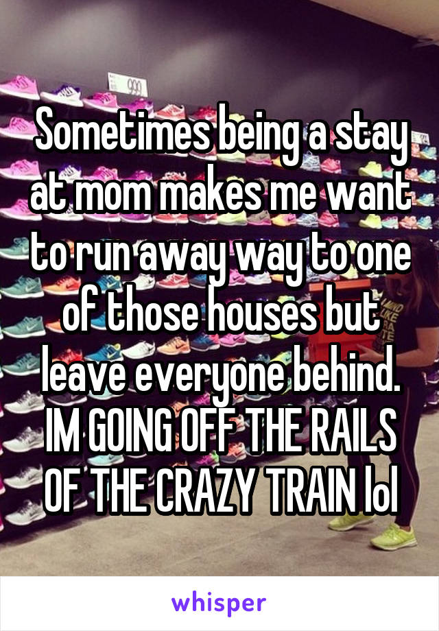 Sometimes being a stay at mom makes me want to run away way to one of those houses but leave everyone behind. IM GOING OFF THE RAILS OF THE CRAZY TRAIN lol