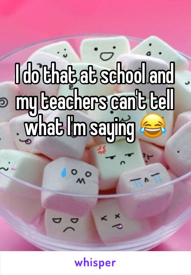 I do that at school and my teachers can't tell what I'm saying 😂