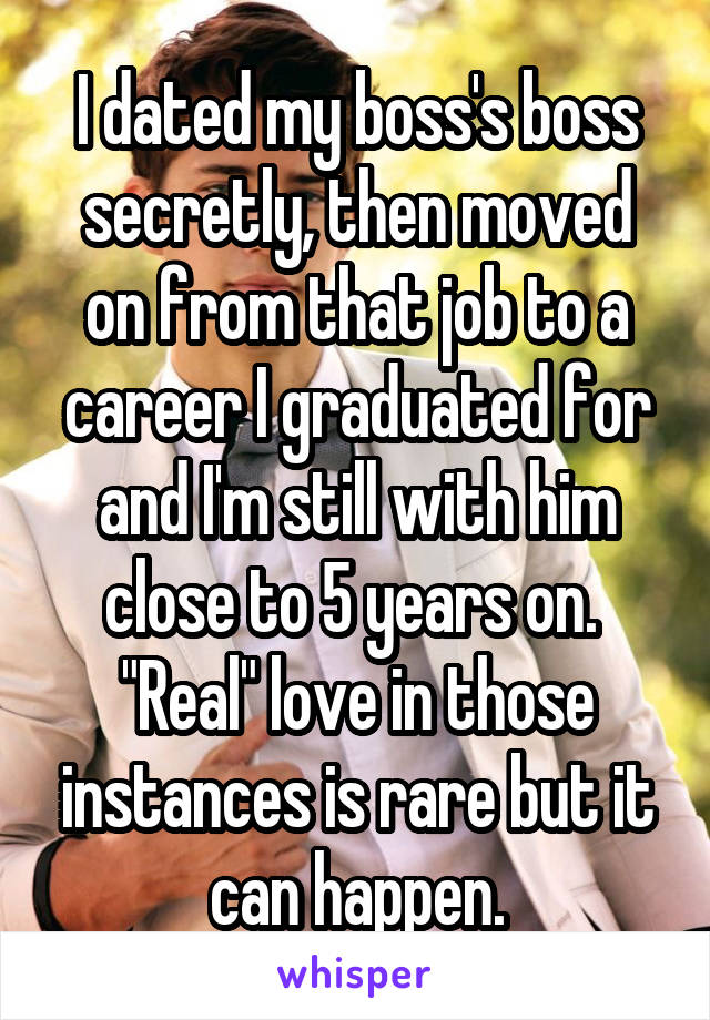 I dated my boss's boss secretly, then moved on from that job to a career I graduated for and I'm still with him close to 5 years on. 
"Real" love in those instances is rare but it can happen.