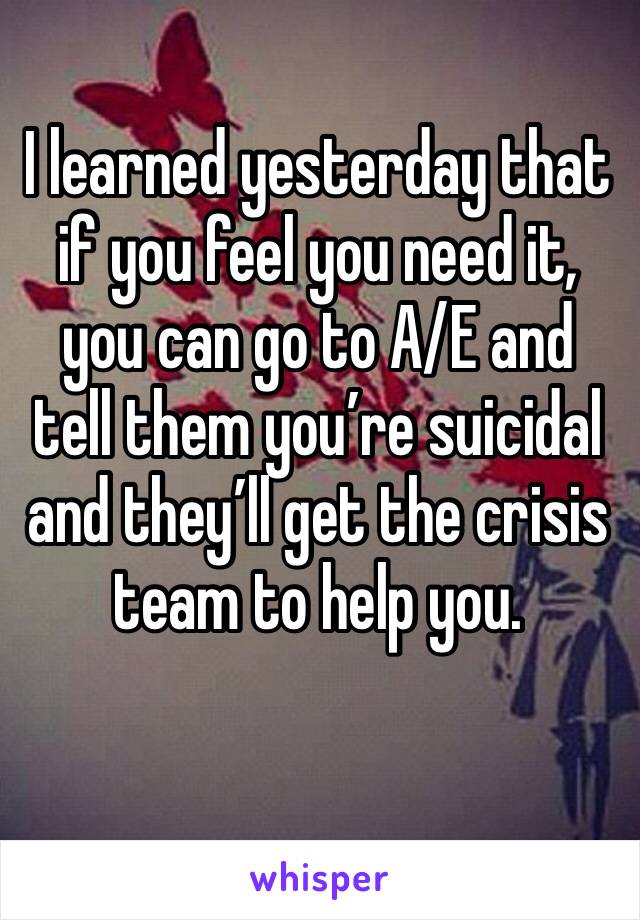 I learned yesterday that if you feel you need it, you can go to A/E and tell them you’re suicidal and they’ll get the crisis team to help you.