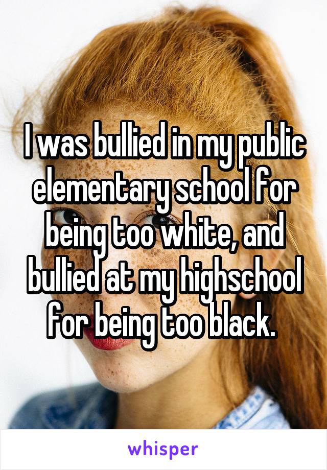 I was bullied in my public elementary school for being too white, and bullied at my highschool for being too black. 
