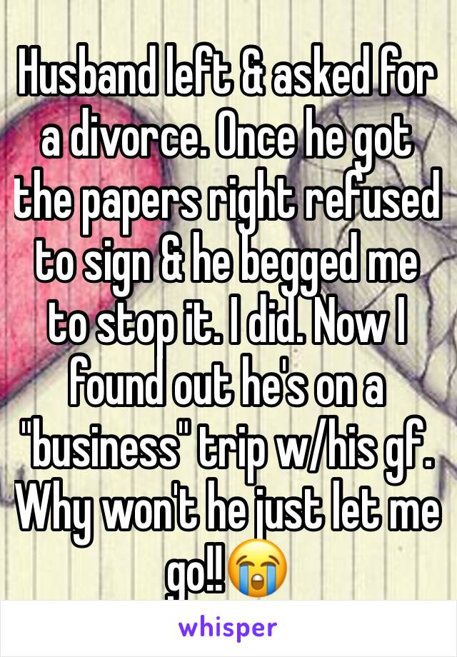 Husband left & asked for a divorce. Once he got the papers right refused to sign & he begged me to stop it. I did. Now I found out he's on a "business" trip w/his gf. Why won't he just let me go!!😭