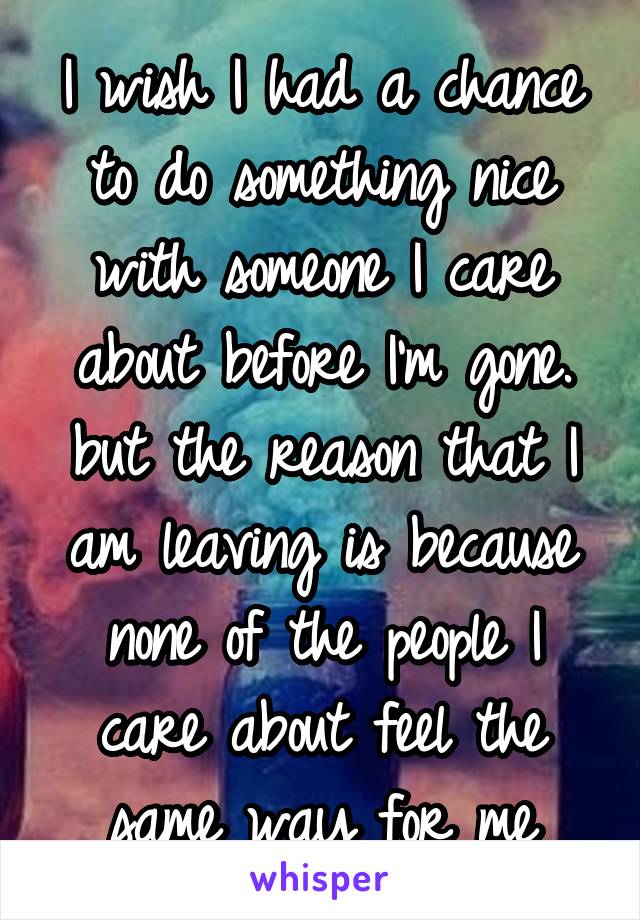 I wish I had a chance to do something nice with someone I care about before I'm gone. but the reason that I am leaving is because none of the people I care about feel the same way for me
