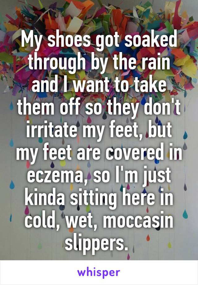My shoes got soaked through by the rain and I want to take them off so they don't irritate my feet, but my feet are covered in eczema, so I'm just kinda sitting here in cold, wet, moccasin slippers. 