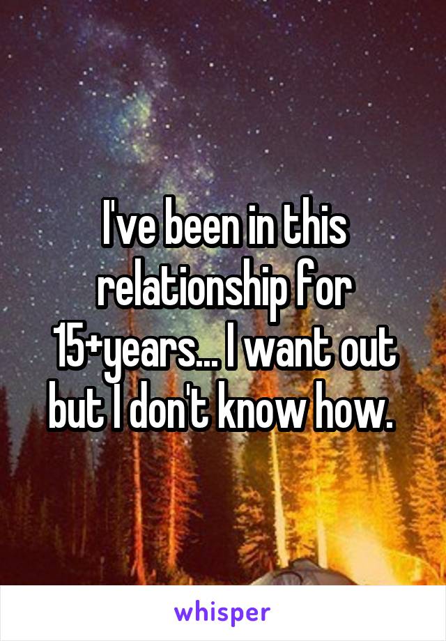 I've been in this relationship for 15+years... I want out but I don't know how. 