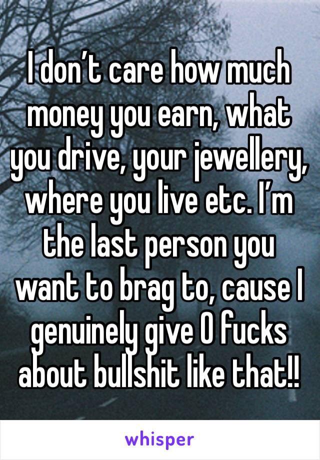 I don’t care how much money you earn, what you drive, your jewellery, where you live etc. I’m the last person you want to brag to, cause I genuinely give 0 fucks about bullshit like that!!