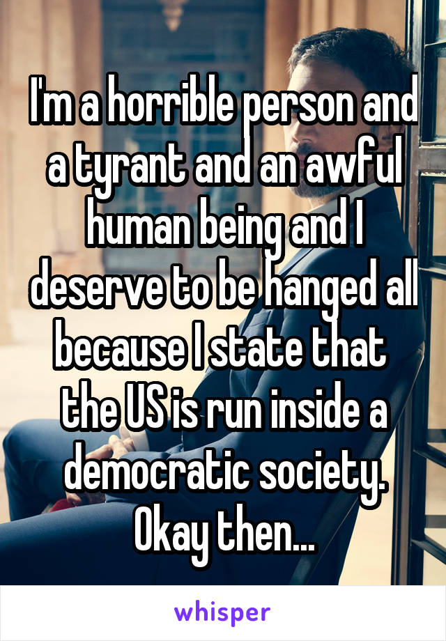 I'm a horrible person and a tyrant and an awful human being and I deserve to be hanged all because I state that  the US is run inside a democratic society. Okay then...