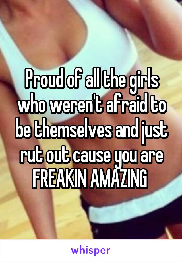 Proud of all the girls who weren't afraid to be themselves and just rut out cause you are FREAKIN AMAZING 