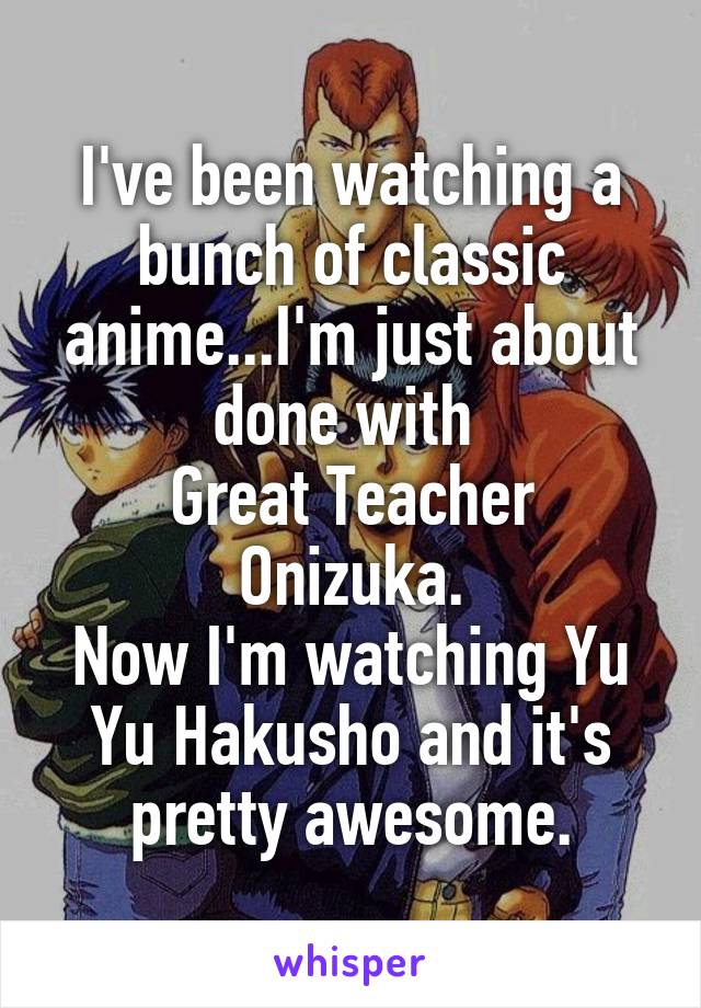 I've been watching a bunch of classic anime...I'm just about done with 
Great Teacher Onizuka.
Now I'm watching Yu Yu Hakusho and it's pretty awesome.