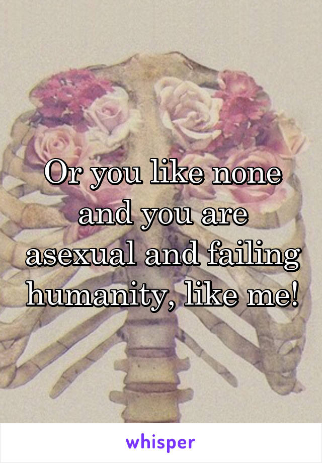 Or you like none and you are asexual and failing humanity, like me!