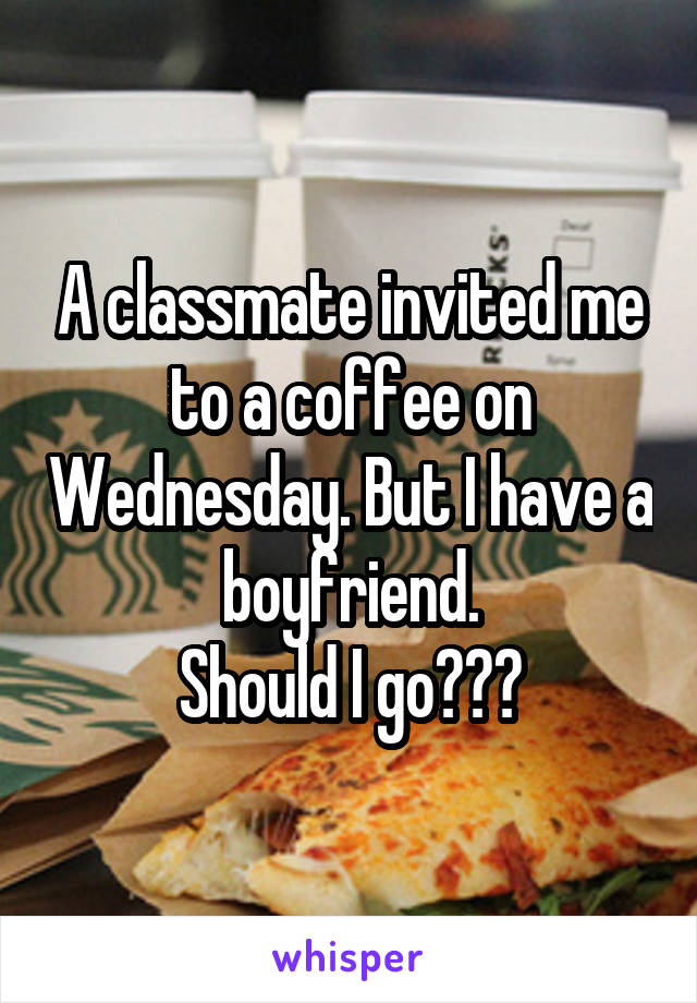 A classmate invited me to a coffee on Wednesday. But I have a boyfriend.
Should I go???