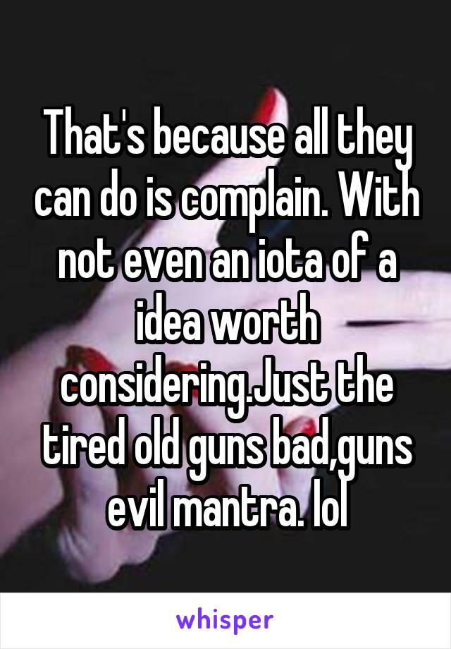 That's because all they can do is complain. With not even an iota of a idea worth considering.Just the tired old guns bad,guns evil mantra. lol
