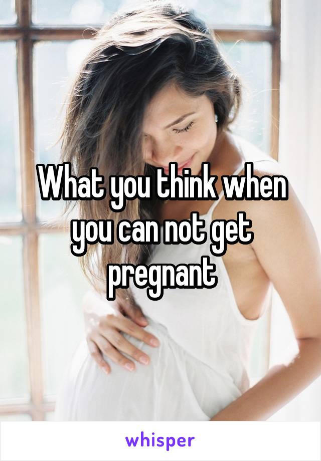 What you think when you can not get pregnant