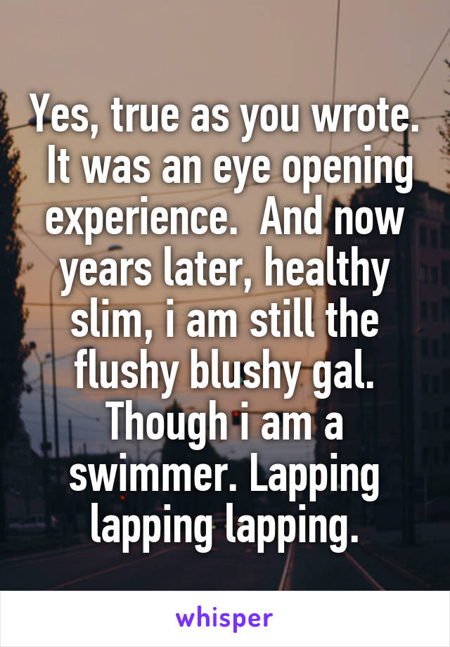 Yes, true as you wrote.  It was an eye opening experience.  And now years later, healthy slim, i am still the flushy blushy gal. Though i am a swimmer. Lapping lapping lapping.