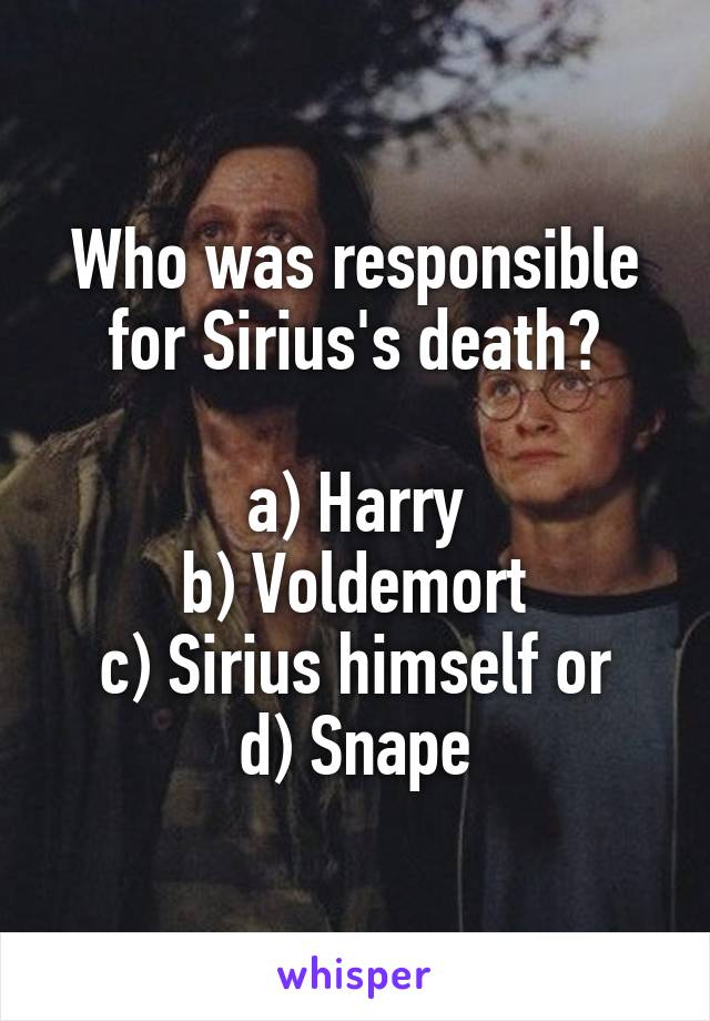 Who was responsible for Sirius's death?

a) Harry
b) Voldemort
c) Sirius himself or
d) Snape