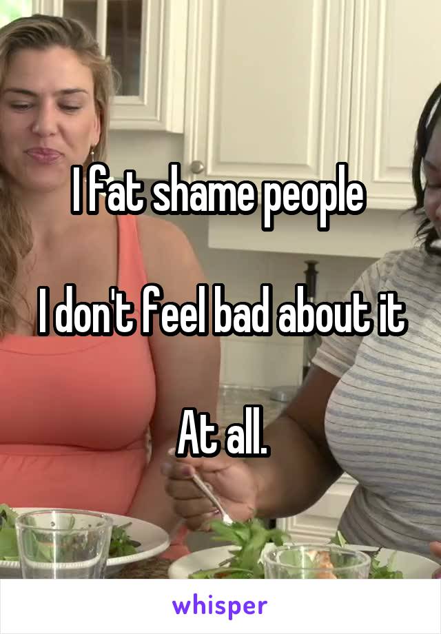 I fat shame people 

I don't feel bad about it

At all.