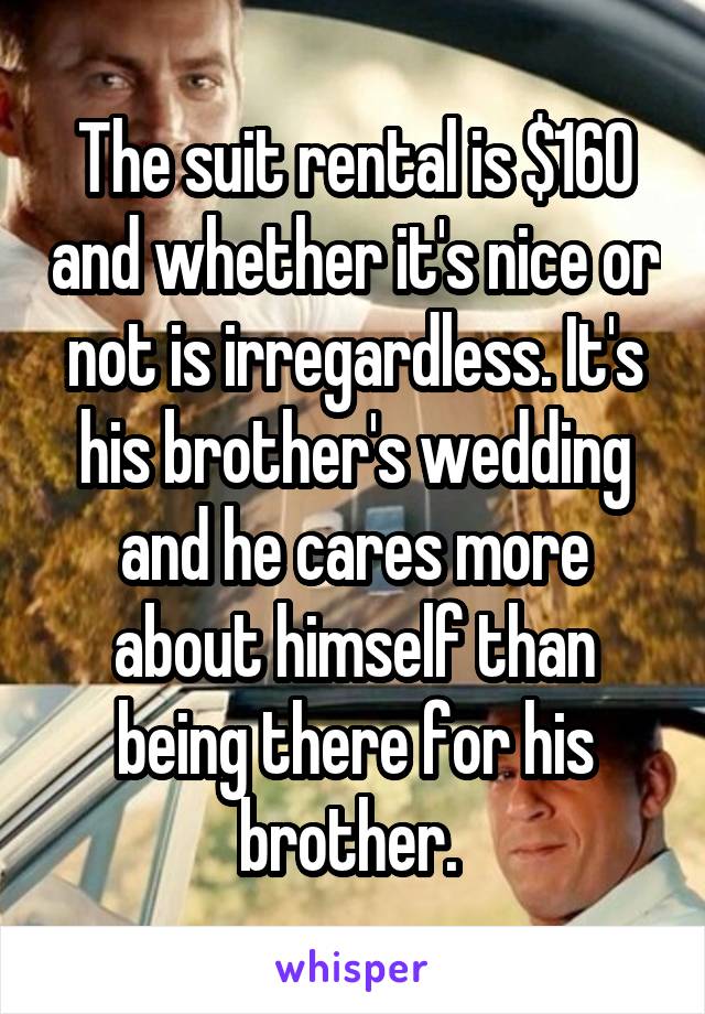 The suit rental is $160 and whether it's nice or not is irregardless. It's his brother's wedding and he cares more about himself than being there for his brother. 