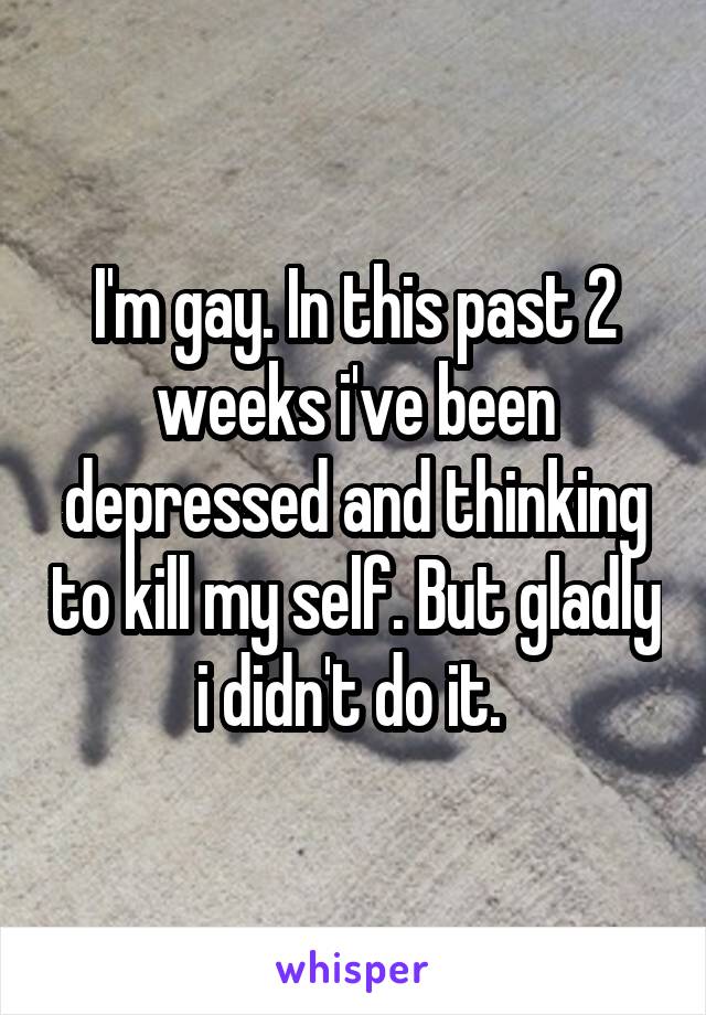 I'm gay. In this past 2 weeks i've been depressed and thinking to kill my self. But gladly i didn't do it. 