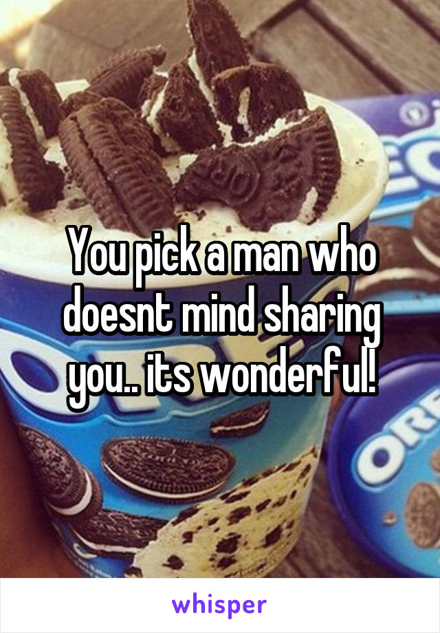 You pick a man who doesnt mind sharing you.. its wonderful!