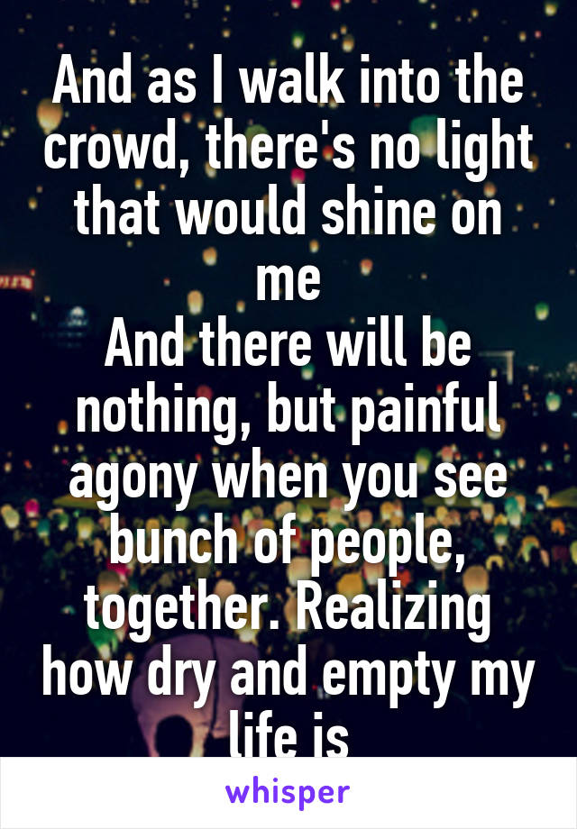 And as I walk into the crowd, there's no light that would shine on me
And there will be nothing, but painful agony when you see bunch of people, together. Realizing how dry and empty my life is