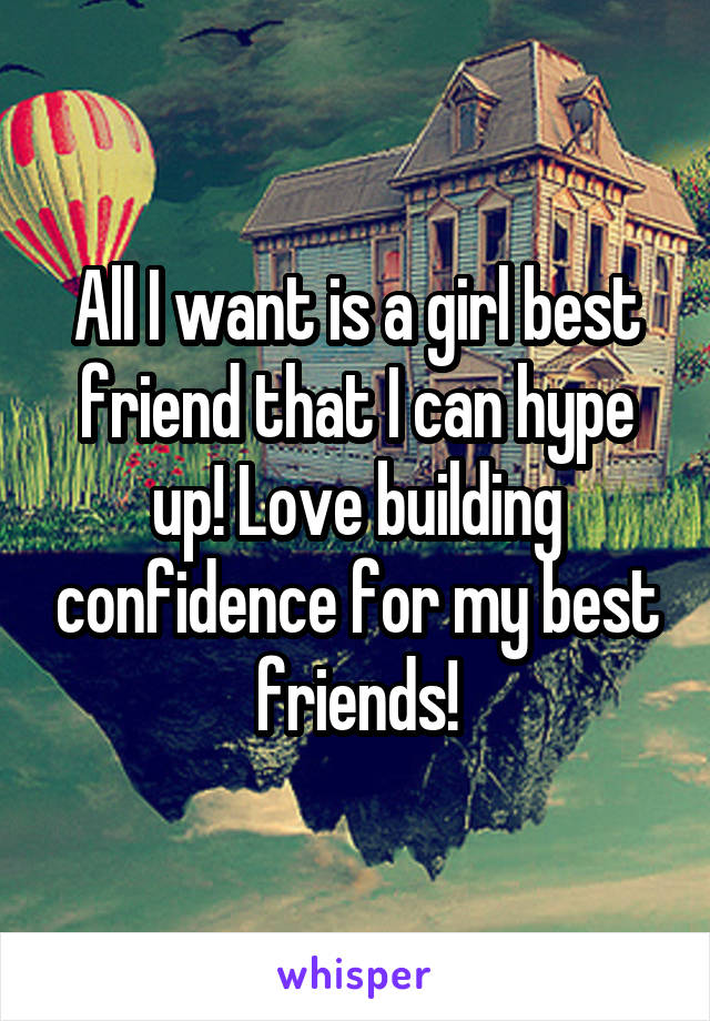 All I want is a girl best friend that I can hype up! Love building confidence for my best friends!