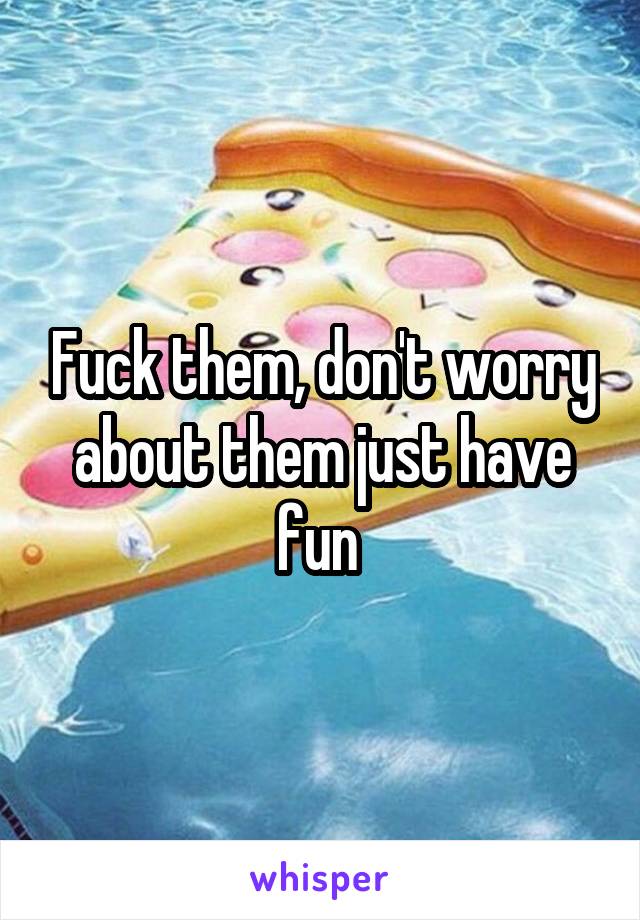 Fuck them, don't worry about them just have fun 