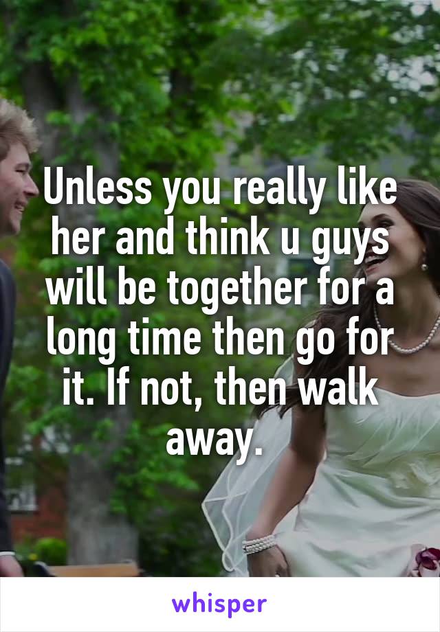 Unless you really like her and think u guys will be together for a long time then go for it. If not, then walk away. 