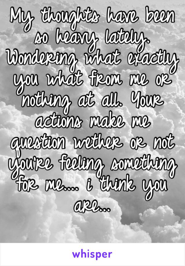 My thoughts have been so heavy lately. Wondering what exactly you what from me or nothing at all. Your actions make me question wether or not you’re feeling something for me.... i think you are...