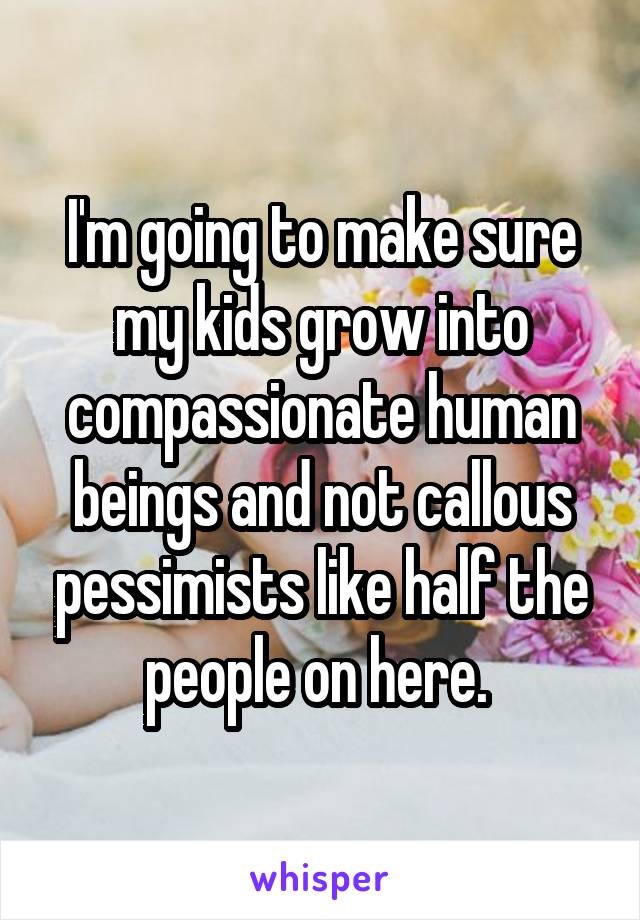 I'm going to make sure my kids grow into compassionate human beings and not callous pessimists like half the people on here. 