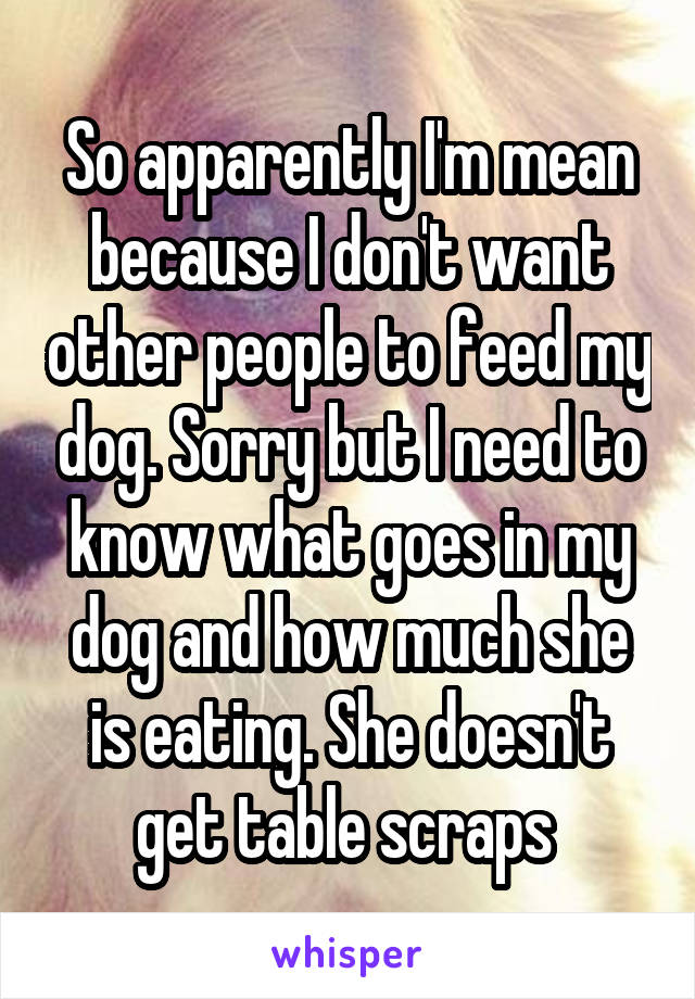 So apparently I'm mean because I don't want other people to feed my dog. Sorry but I need to know what goes in my dog and how much she is eating. She doesn't get table scraps 