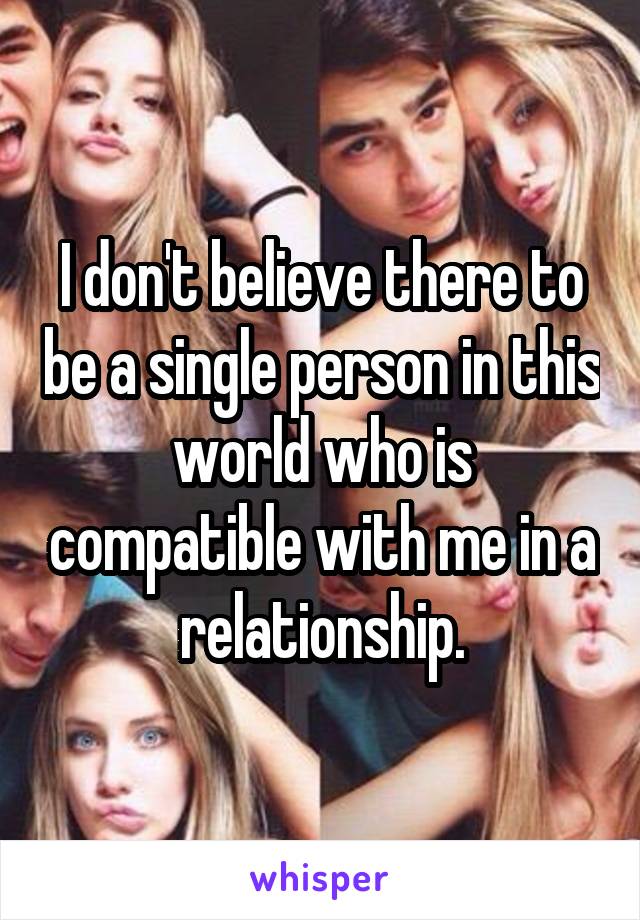 I don't believe there to be a single person in this world who is compatible with me in a relationship.
