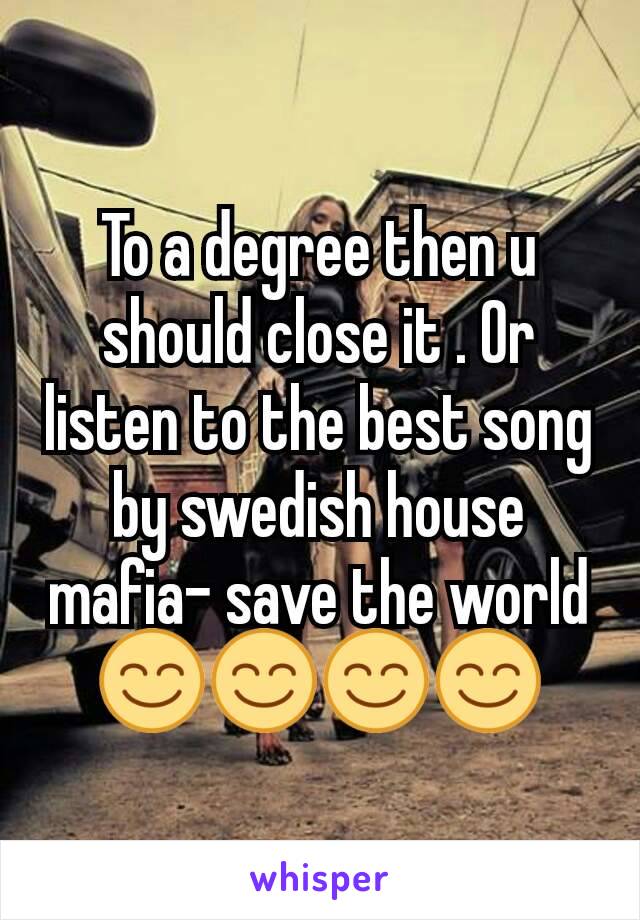 To a degree then u should close it . Or listen to the best song by swedish house mafia- save the world😊😊😊😊