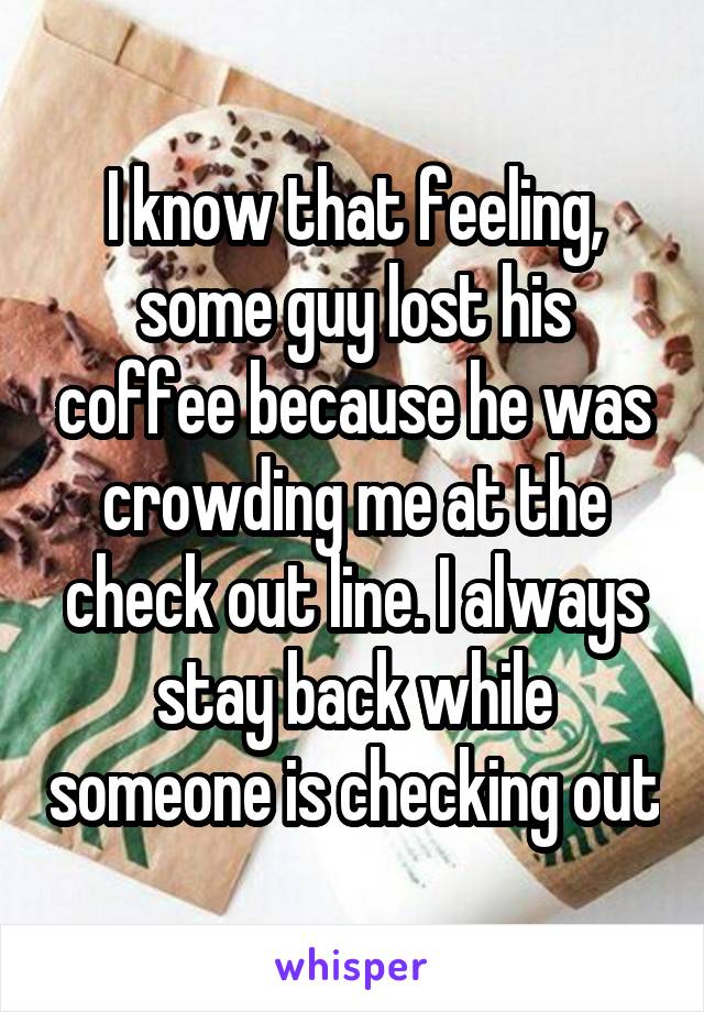 I know that feeling, some guy lost his coffee because he was crowding me at the check out line. I always stay back while someone is checking out
