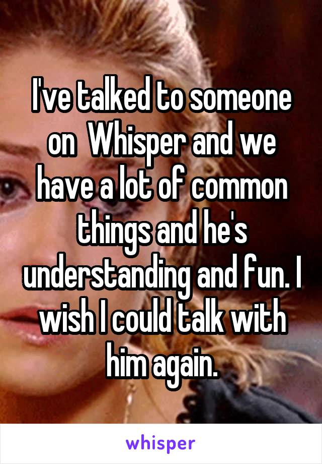 I've talked to someone on  Whisper and we have a lot of common things and he's understanding and fun. I wish I could talk with him again.