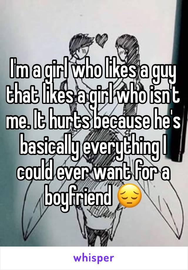 I'm a girl who likes a guy that likes a girl who isn't me. It hurts because he's basically everything I could ever want for a 
boyfriend 😔