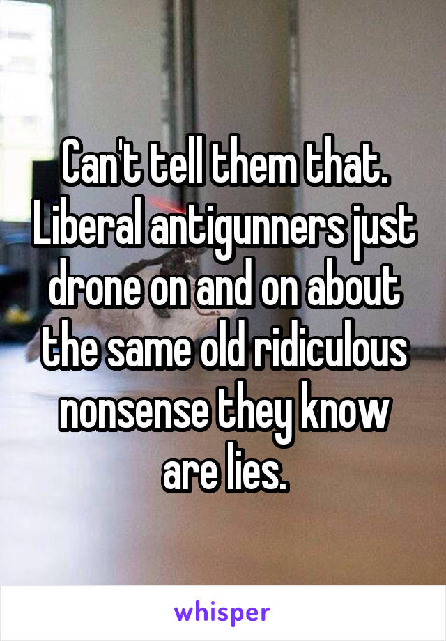 Can't tell them that. Liberal antigunners just drone on and on about the same old ridiculous nonsense they know are lies.