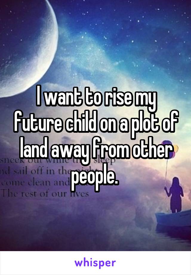I want to rise my future child on a plot of land away from other people. 