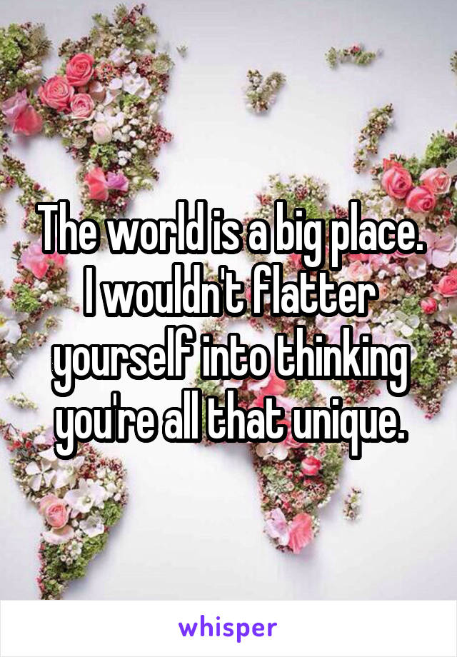 The world is a big place. I wouldn't flatter yourself into thinking you're all that unique.