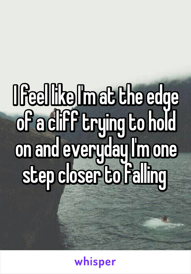 I feel like I'm at the edge of a cliff trying to hold on and everyday I'm one step closer to falling 