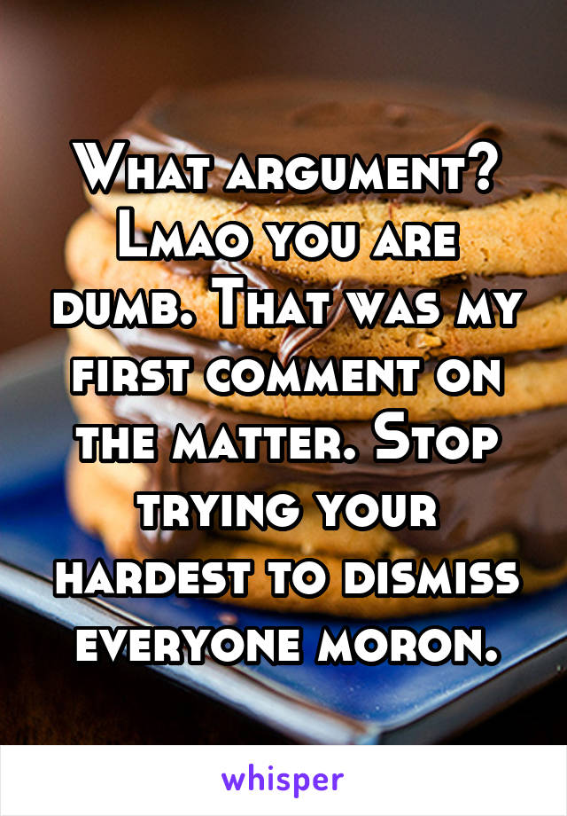 What argument? Lmao you are dumb. That was my first comment on the matter. Stop trying your hardest to dismiss everyone moron.