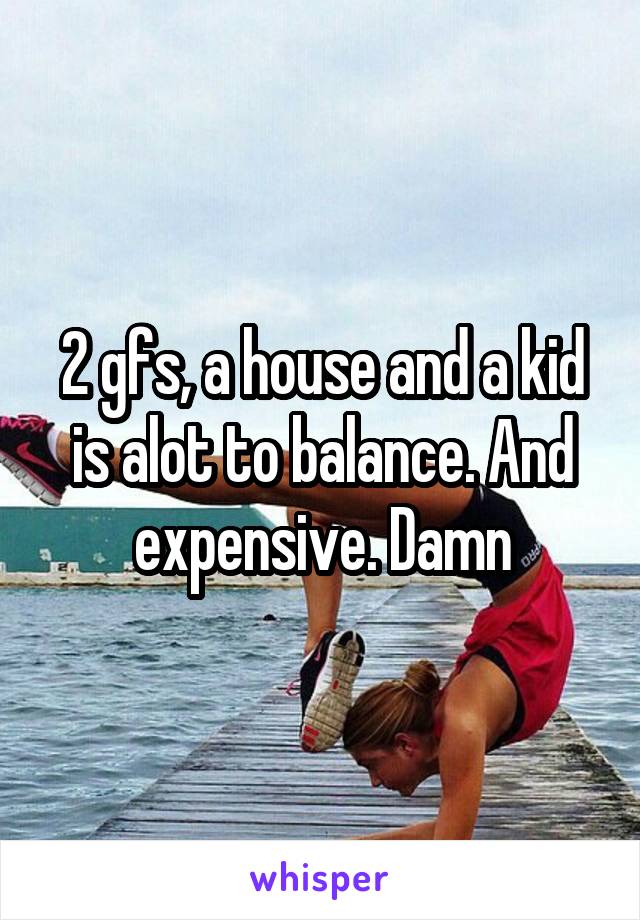 2 gfs, a house and a kid is alot to balance. And expensive. Damn