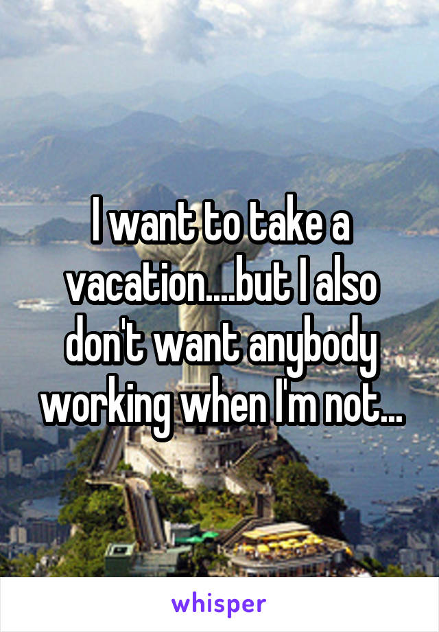 I want to take a vacation....but I also don't want anybody working when I'm not...