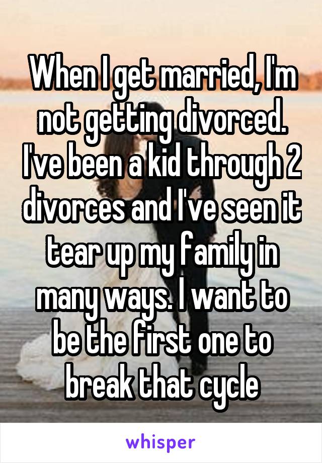 When I get married, I'm not getting divorced. I've been a kid through 2 divorces and I've seen it tear up my family in many ways. I want to be the first one to break that cycle