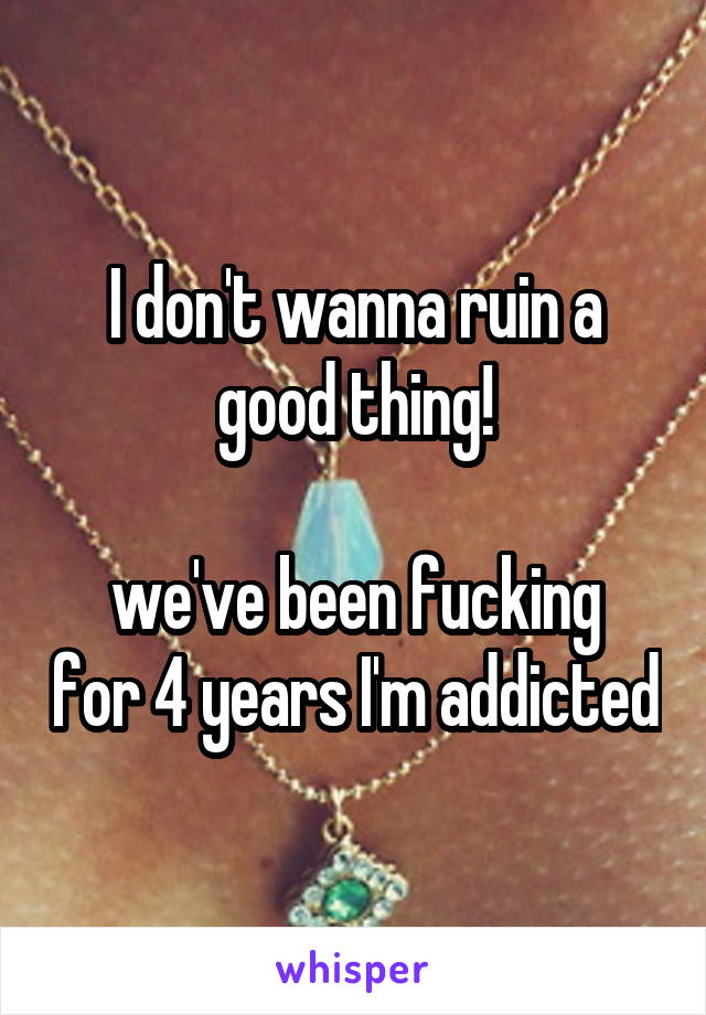 I don't wanna ruin a good thing!

we've been fucking for 4 years I'm addicted