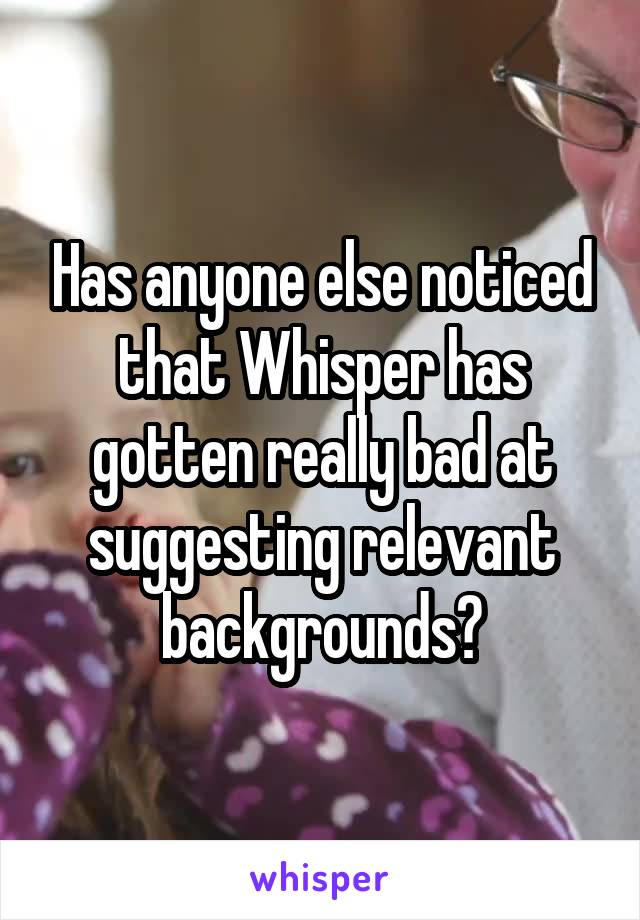 Has anyone else noticed that Whisper has gotten really bad at suggesting relevant backgrounds?