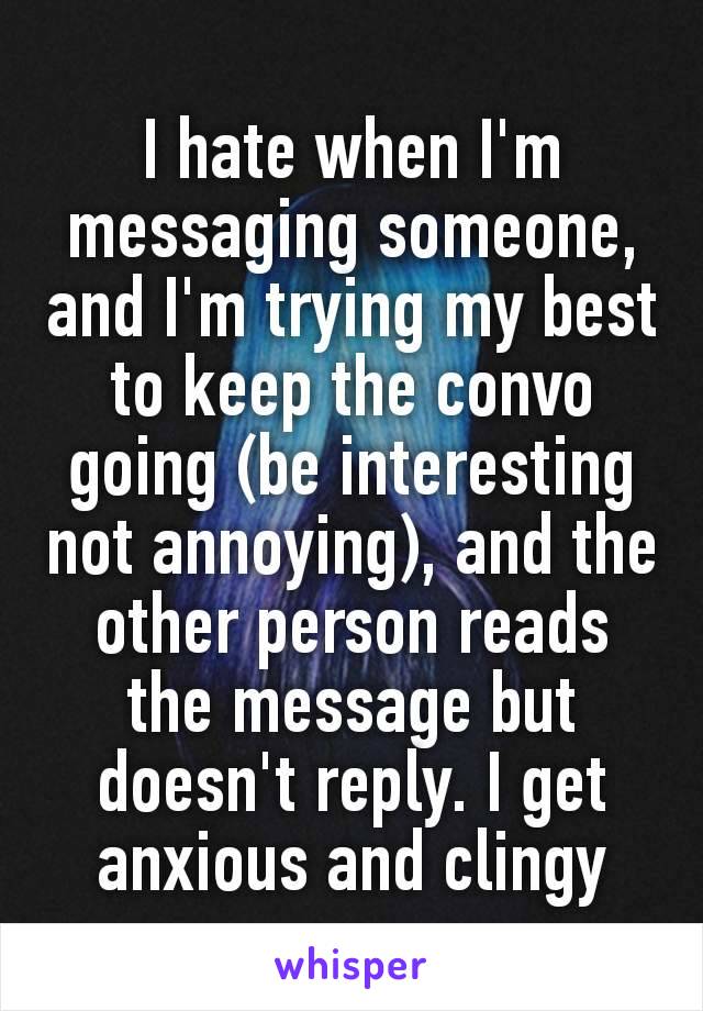 I hate when I'm messaging someone, and I'm trying my best to keep the convo going​ (be interesting not annoying), and the other person reads the message but doesn't reply. I get anxious and clingy