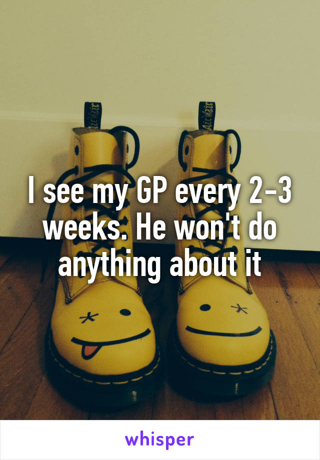 I see my GP every 2-3 weeks. He won't do anything about it